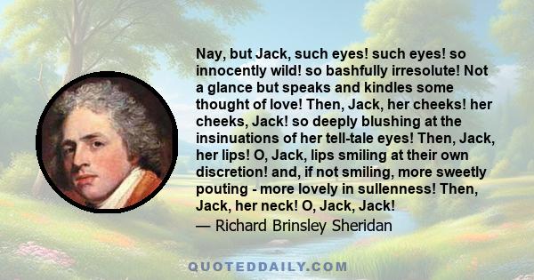 Nay, but Jack, such eyes! such eyes! so innocently wild! so bashfully irresolute! Not a glance but speaks and kindles some thought of love! Then, Jack, her cheeks! her cheeks, Jack! so deeply blushing at the