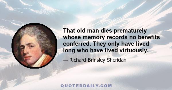 That old man dies prematurely whose memory records no benefits conferred. They only have lived long who have lived virtuously.