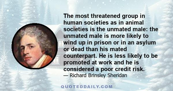 The most threatened group in human societies as in animal societies is the unmated male: the unmated male is more likely to wind up in prison or in an asylum or dead than his mated counterpart. He is less likely to be