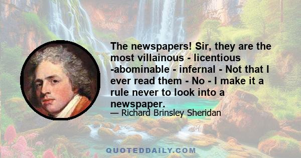 The newspapers! Sir, they are the most villainous - licentious -abominable - infernal - Not that I ever read them - No - I make it a rule never to look into a newspaper.