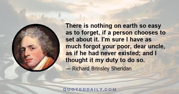 There is nothing on earth so easy as to forget, if a person chooses to set about it. I'm sure I have as much forgot your poor, dear uncle, as if he had never existed; and I thought it my duty to do so.