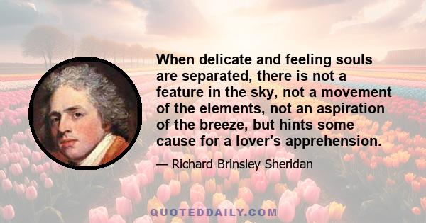 When delicate and feeling souls are separated, there is not a feature in the sky, not a movement of the elements, not an aspiration of the breeze, but hints some cause for a lover's apprehension.