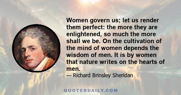 Women govern us; let us render them perfect: the more they are enlightened, so much the more shall we be. On the cultivation of the mind of women depends the wisdom of men. It is by women that nature writes on the