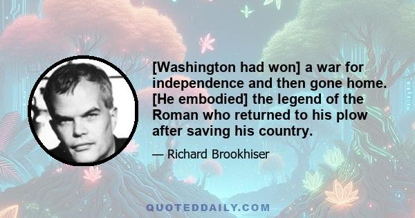 [Washington had won] a war for independence and then gone home. [He embodied] the legend of the Roman who returned to his plow after saving his country.