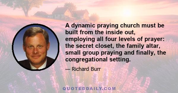 A dynamic praying church must be built from the inside out, employing all four levels of prayer: the secret closet, the family altar, small group praying and finally, the congregational setting.