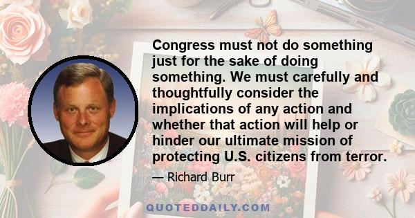 Congress must not do something just for the sake of doing something. We must carefully and thoughtfully consider the implications of any action and whether that action will help or hinder our ultimate mission of