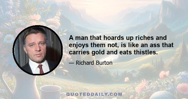 A man that hoards up riches and enjoys them not, is like an ass that carries gold and eats thistles.