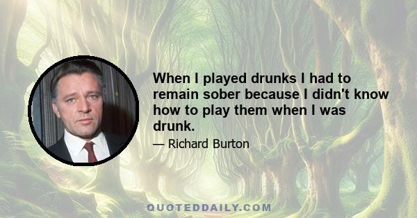 When I played drunks I had to remain sober because I didn't know how to play them when I was drunk.