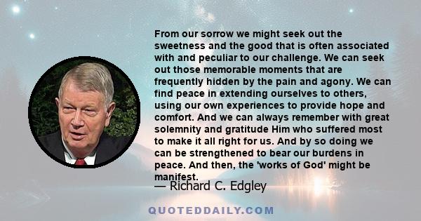 From our sorrow we might seek out the sweetness and the good that is often associated with and peculiar to our challenge. We can seek out those memorable moments that are frequently hidden by the pain and agony. We can