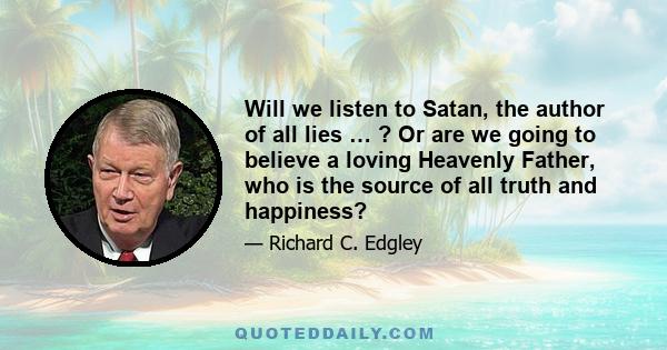 Will we listen to Satan, the author of all lies … ? Or are we going to believe a loving Heavenly Father, who is the source of all truth and happiness?