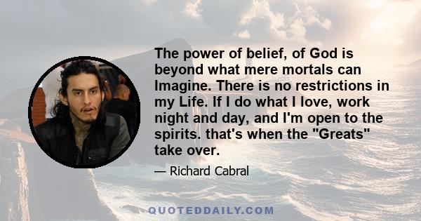 The power of belief, of God is beyond what mere mortals can Imagine. There is no restrictions in my Life. If I do what I love, work night and day, and I'm open to the spirits. that's when the Greats take over.