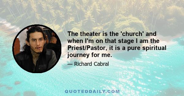 The theater is the 'church' and when I'm on that stage I am the Priest/Pastor, it is a pure spiritual journey for me.