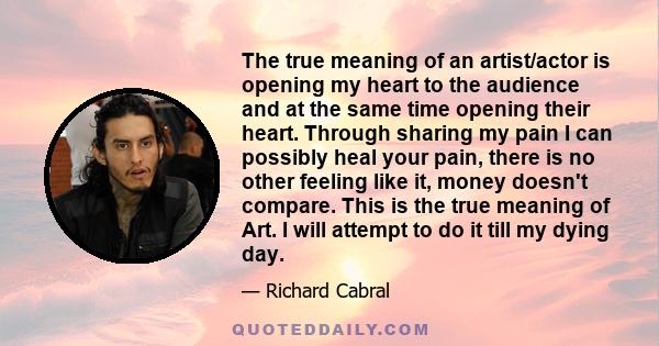 The true meaning of an artist/actor is opening my heart to the audience and at the same time opening their heart. Through sharing my pain I can possibly heal your pain, there is no other feeling like it, money doesn't