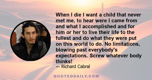 When I die I want a child that never met me, to hear were I came from and what I accomplished and for him or her to live their life to the fullest and do what they were put on this world to do. No limitations, blowing