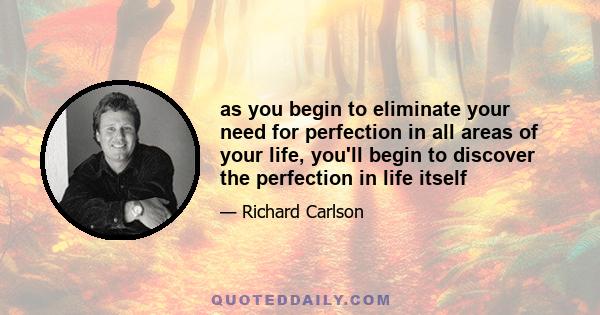 as you begin to eliminate your need for perfection in all areas of your life, you'll begin to discover the perfection in life itself