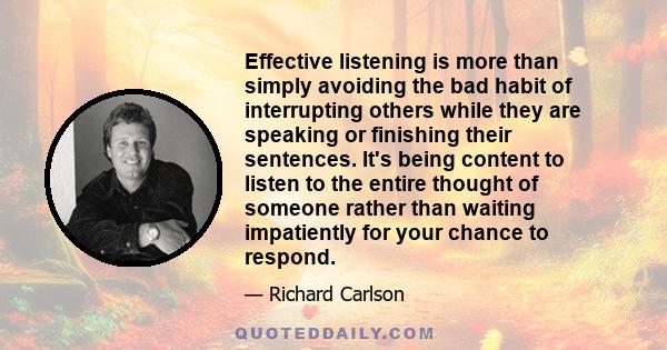 Effective listening is more than simply avoiding the bad habit of interrupting others while they are speaking or finishing their sentences. It's being content to listen to the entire thought of someone rather than