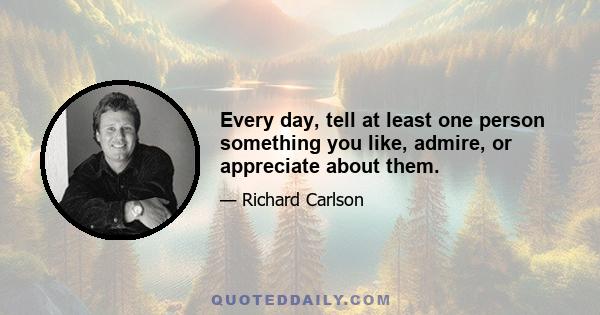 Every day, tell at least one person something you like, admire, or appreciate about them.