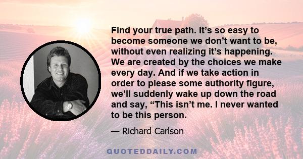 Find your true path. It’s so easy to become someone we don’t want to be, without even realizing it’s happening. We are created by the choices we make every day. And if we take action in order to please some authority