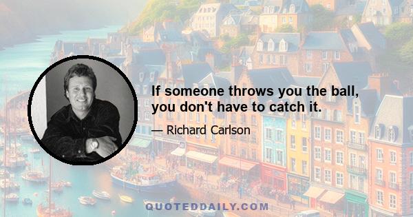 If someone throws you the ball, you don't have to catch it.