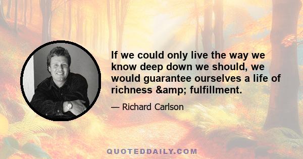 If we could only live the way we know deep down we should, we would guarantee ourselves a life of richness & fulfillment.