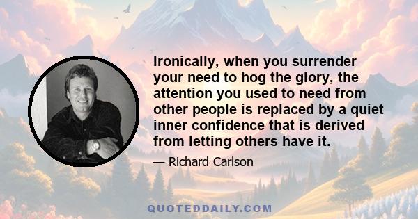 Ironically, when you surrender your need to hog the glory, the attention you used to need from other people is replaced by a quiet inner confidence that is derived from letting others have it.