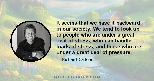 It seems that we have it backward in our society. We tend to look up to people who are under a great deal of stress, who can handle loads of stress, and those who are under a great deal of pressure.