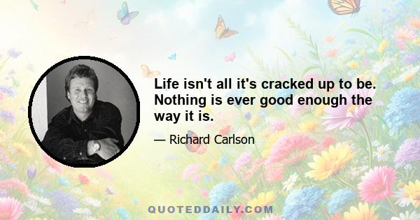 Life isn't all it's cracked up to be. Nothing is ever good enough the way it is.