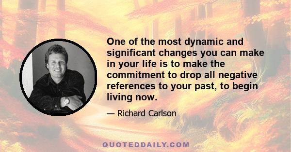 One of the most dynamic and significant changes you can make in your life is to make the commitment to drop all negative references to your past, to begin living now.