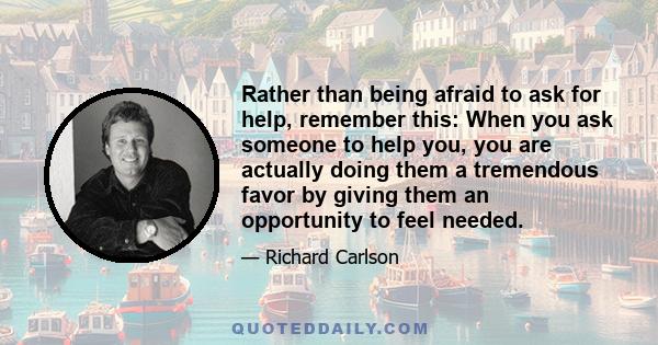 Rather than being afraid to ask for help, remember this: When you ask someone to help you, you are actually doing them a tremendous favor by giving them an opportunity to feel needed.