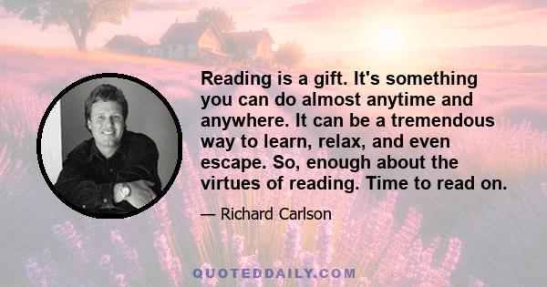 Reading is a gift. It's something you can do almost anytime and anywhere. It can be a tremendous way to learn, relax, and even escape. So, enough about the virtues of reading. Time to read on.