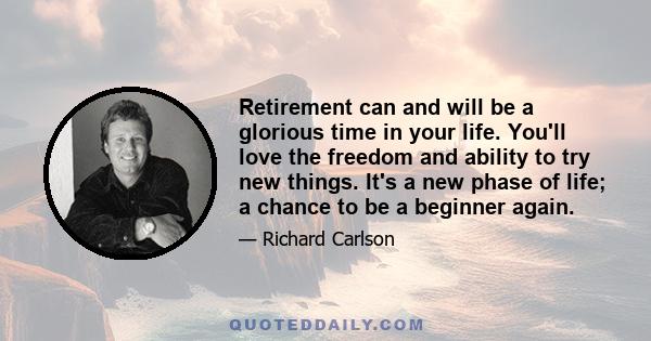 Retirement can and will be a glorious time in your life. You'll love the freedom and ability to try new things. It's a new phase of life; a chance to be a beginner again.