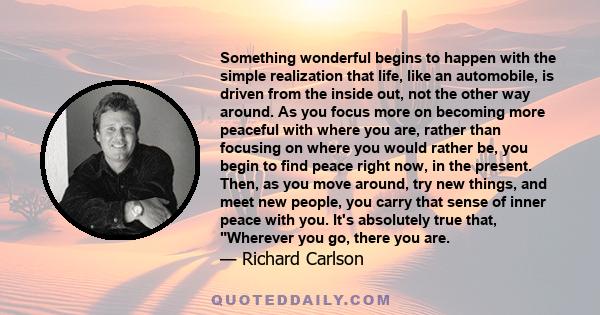 Something wonderful begins to happen with the simple realization that life, like an automobile, is driven from the inside out, not the other way around. As you focus more on becoming more peaceful with where you are,