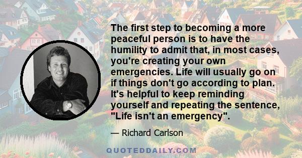 The first step to becoming a more peaceful person is to have the humility to admit that, in most cases, you're creating your own emergencies. Life will usually go on if things don't go according to plan. It's helpful to 