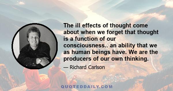 The ill effects of thought come about when we forget that thought is a function of our consciousness.. an ability that we as human beings have. We are the producers of our own thinking.