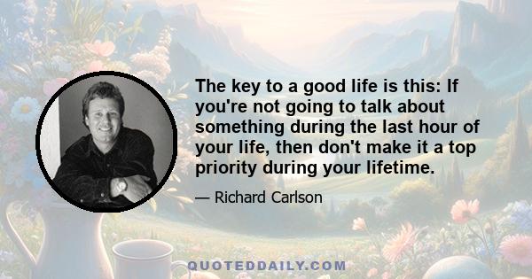 The key to a good life is this: If you're not going to talk about something during the last hour of your life, then don't make it a top priority during your lifetime.