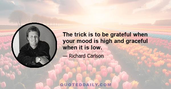 The trick is to be grateful when your mood is high and graceful when it is low.