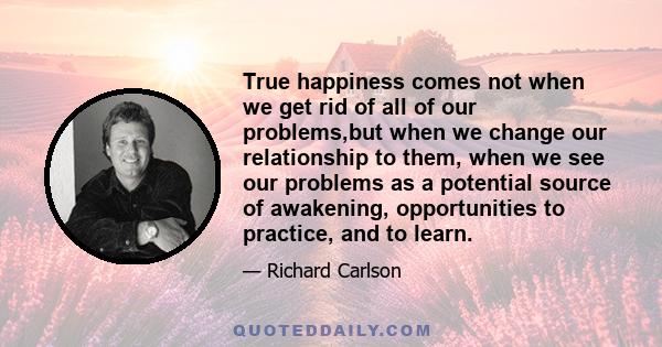 True happiness comes not when we get rid of all of our problems,but when we change our relationship to them, when we see our problems as a potential source of awakening, opportunities to practice, and to learn.