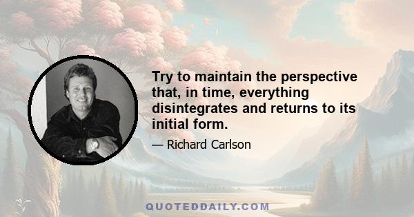 Try to maintain the perspective that, in time, everything disintegrates and returns to its initial form.