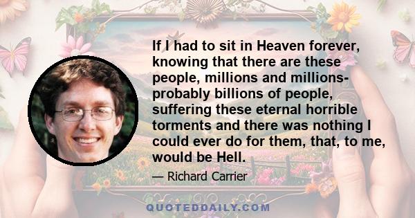 If I had to sit in Heaven forever, knowing that there are these people, millions and millions- probably billions of people, suffering these eternal horrible torments and there was nothing I could ever do for them, that, 