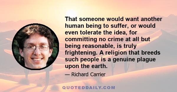 That someone would want another human being to suffer, or would even tolerate the idea, for committing no crime at all but being reasonable, is truly frightening. A religion that breeds such people is a genuine plague