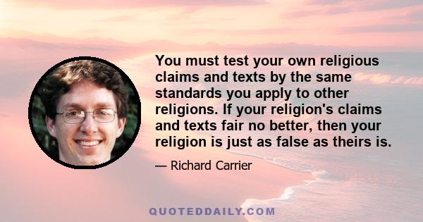 You must test your own religious claims and texts by the same standards you apply to other religions. If your religion's claims and texts fair no better, then your religion is just as false as theirs is.