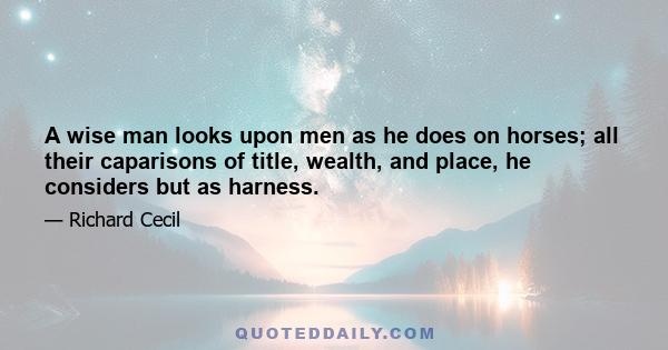 A wise man looks upon men as he does on horses; all their caparisons of title, wealth, and place, he considers but as harness.