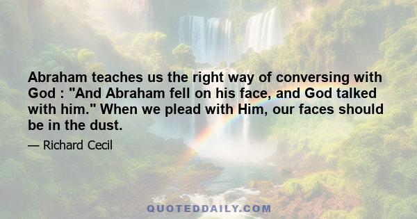 Abraham teaches us the right way of conversing with God : And Abraham fell on his face, and God talked with him. When we plead with Him, our faces should be in the dust.