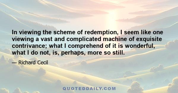 In viewing the scheme of redemption, I seem like one viewing a vast and complicated machine of exquisite contrivance; what I comprehend of it is wonderful, what I do not, is, perhaps, more so still.