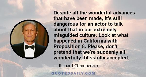 Despite all the wonderful advances that have been made, it's still dangerous for an actor to talk about that in our extremely misguided culture. Look at what happened in California with Proposition 8. Please, don't