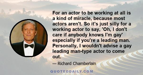 For an actor to be working at all is a kind of miracle, because most actors aren't. So it's just silly for a working actor to say, 'Oh, I don't care if anybody knows I'm gay' especially if you're a leading man.