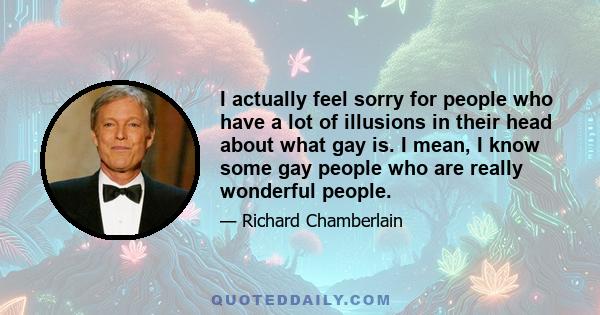 I actually feel sorry for people who have a lot of illusions in their head about what gay is. I mean, I know some gay people who are really wonderful people.