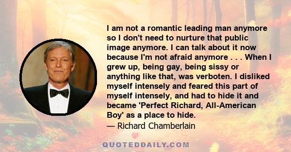 I am not a romantic leading man anymore so I don't need to nurture that public image anymore. I can talk about it now because I'm not afraid anymore . . . When I grew up, being gay, being sissy or anything like that,