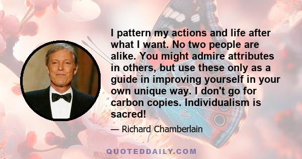 I pattern my actions and life after what I want. No two people are alike. You might admire attributes in others, but use these only as a guide in improving yourself in your own unique way. I don't go for carbon copies.