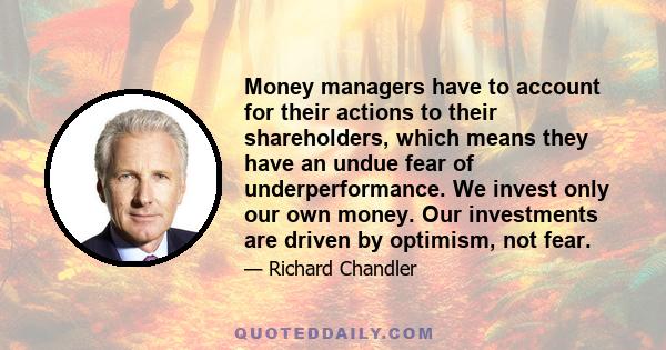 Money managers have to account for their actions to their shareholders, which means they have an undue fear of underperformance. We invest only our own money. Our investments are driven by optimism, not fear.